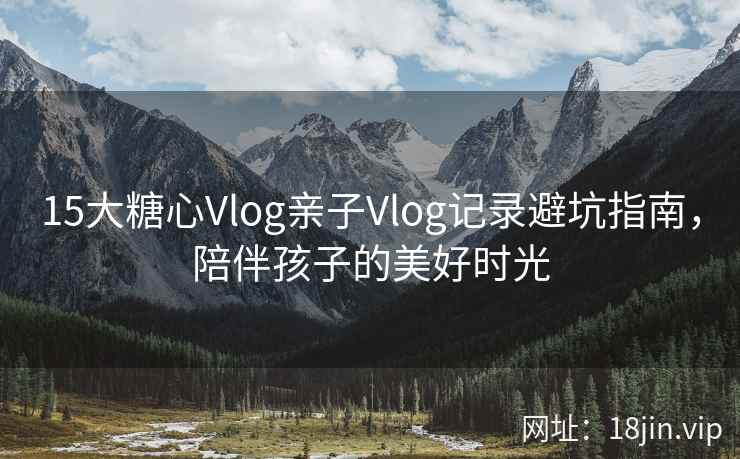 15大糖心Vlog亲子Vlog记录避坑指南，陪伴孩子的美好时光