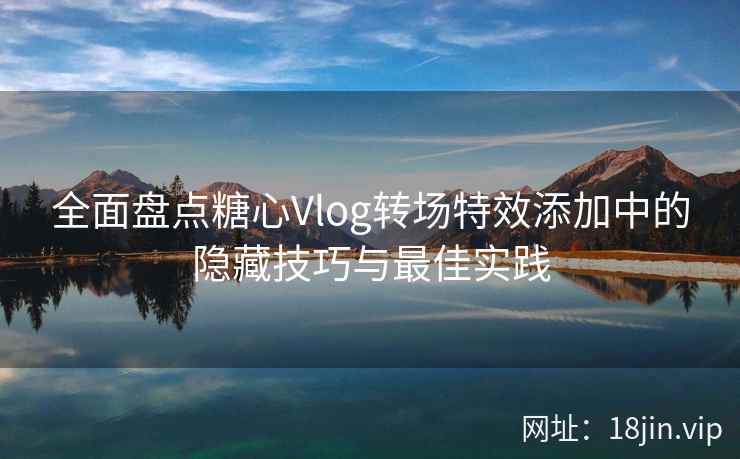 全面盘点糖心Vlog转场特效添加中的隐藏技巧与最佳实践