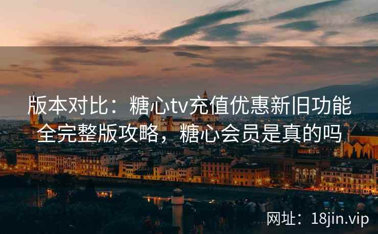 版本对比：糖心tv充值优惠新旧功能全完整版攻略，糖心会员是真的吗