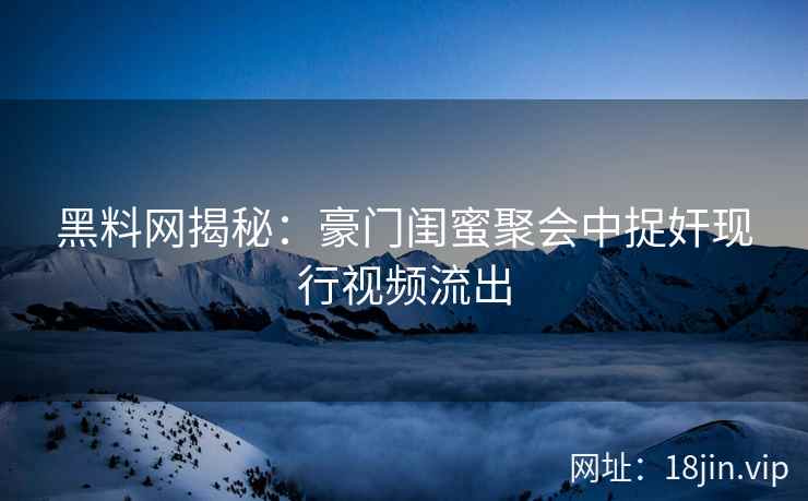 黑料网揭秘：豪门闺蜜聚会中捉奸现行视频流出