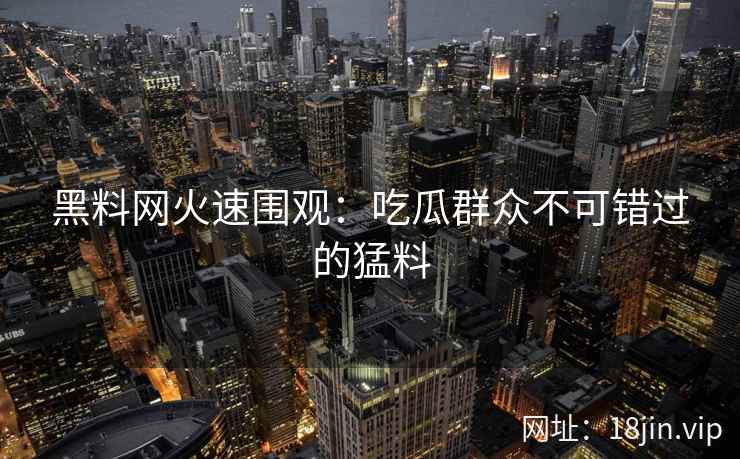 黑料网火速围观：吃瓜群众不可错过的猛料