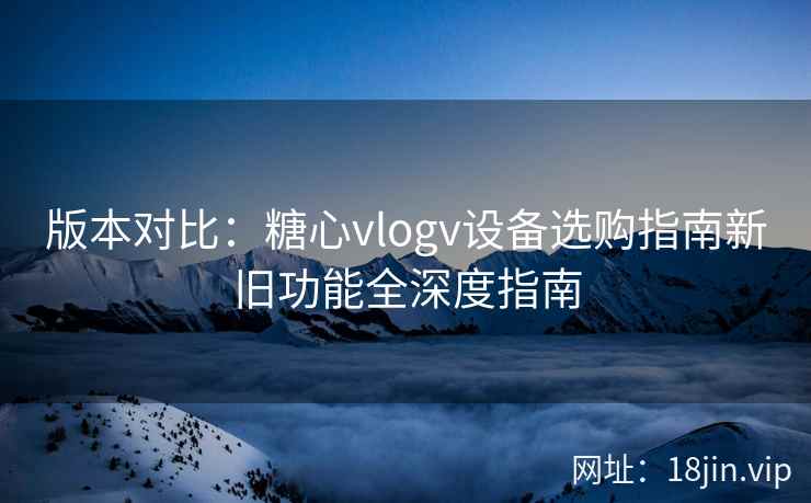 版本对比：糖心vlogv设备选购指南新旧功能全深度指南