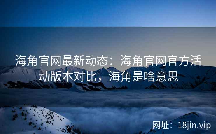 海角官网最新动态：海角官网官方活动版本对比，海角是啥意思