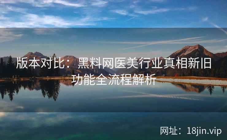版本对比：黑料网医美行业真相新旧功能全流程解析