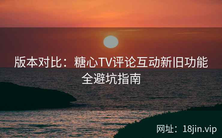 版本对比：糖心TV评论互动新旧功能全避坑指南