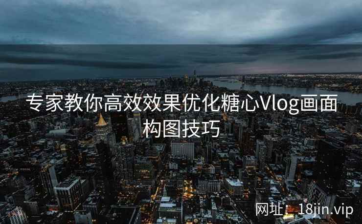 专家教你高效效果优化糖心Vlog画面构图技巧