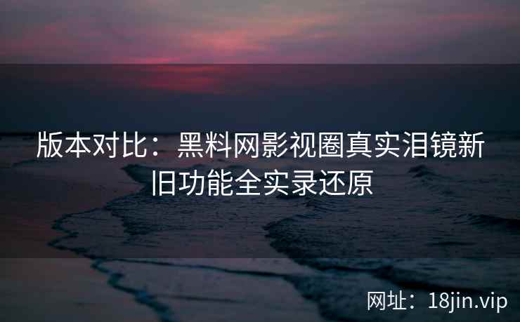 版本对比：黑料网影视圈真实泪镜新旧功能全实录还原