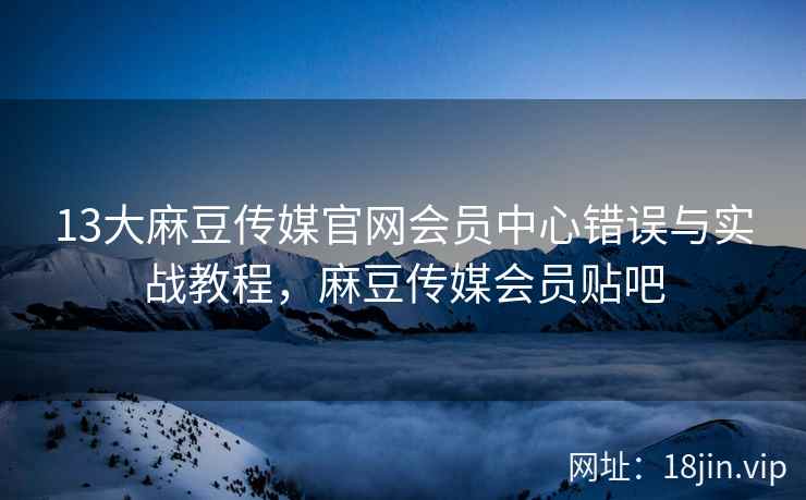 13大麻豆传媒官网会员中心错误与实战教程，麻豆传媒会员贴吧