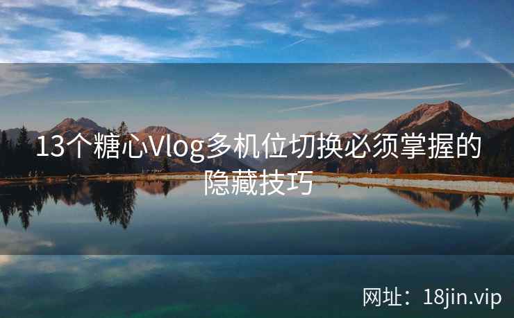13个糖心Vlog多机位切换必须掌握的隐藏技巧