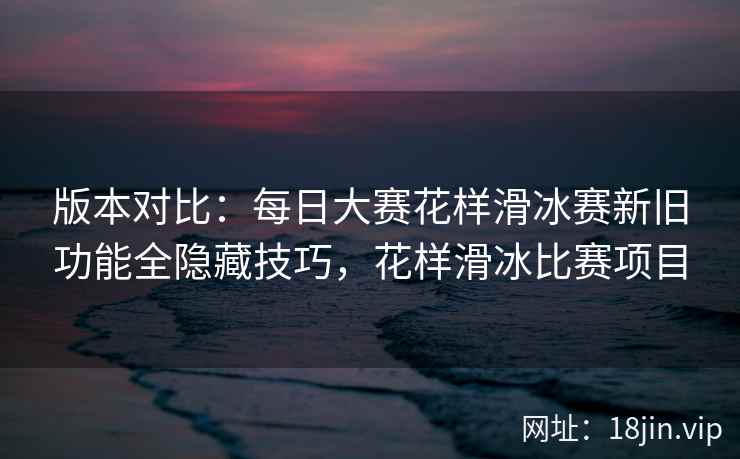 版本对比：每日大赛花样滑冰赛新旧功能全隐藏技巧，花样滑冰比赛项目