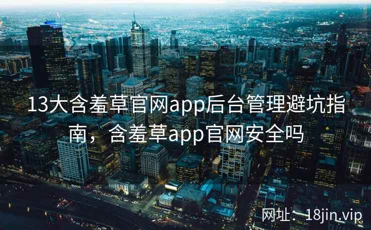 13大含羞草官网app后台管理避坑指南，含羞草app官网安全吗
