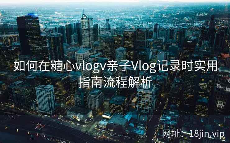 如何在糖心vlogv亲子Vlog记录时实用指南流程解析