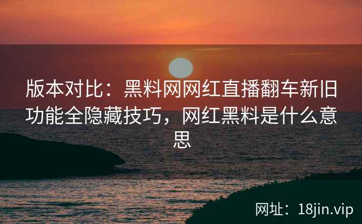 版本对比：黑料网网红直播翻车新旧功能全隐藏技巧，网红黑料是什么意思