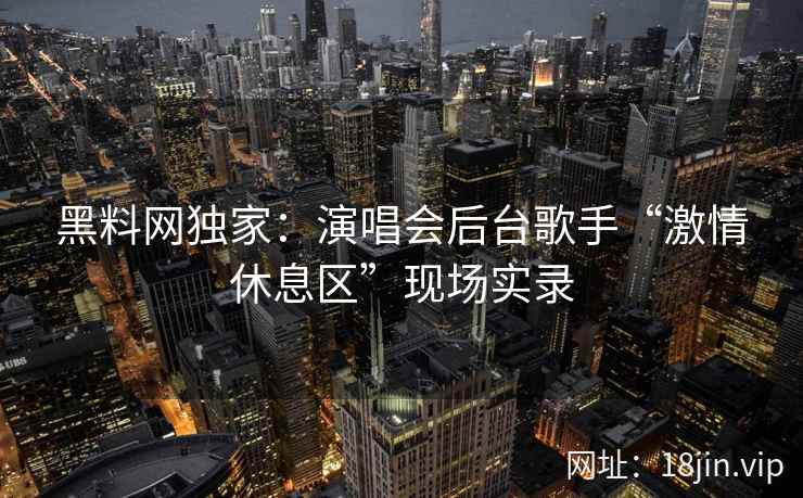 黑料网独家：演唱会后台歌手“激情休息区”现场实录