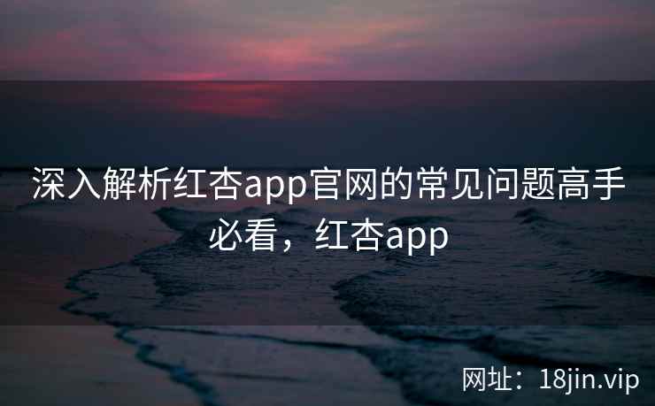深入解析红杏app官网的常见问题高手必看，红杏app