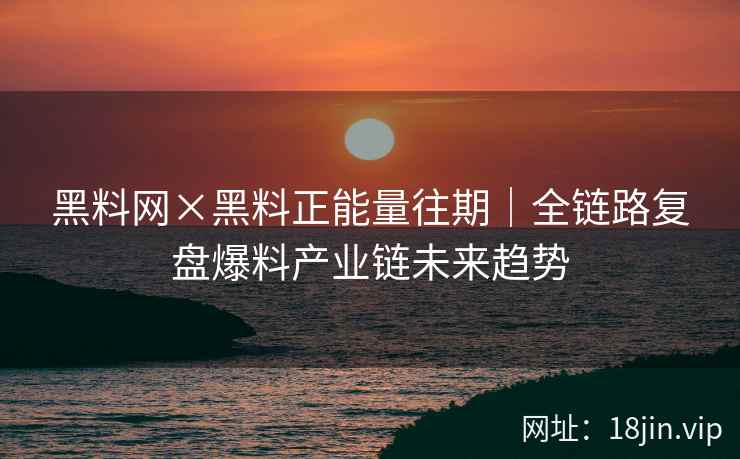 黑料网×黑料正能量往期｜全链路复盘爆料产业链未来趋势
