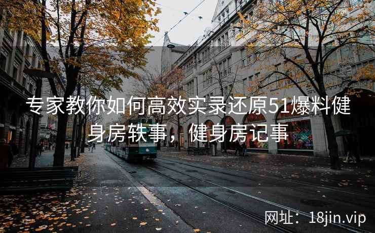 专家教你如何高效实录还原51爆料健身房轶事，健身房记事