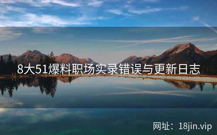 8大51爆料职场实录错误与更新日志