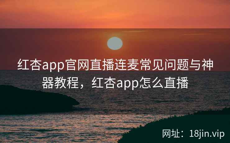 红杏app官网直播连麦常见问题与神器教程，红杏app怎么直播