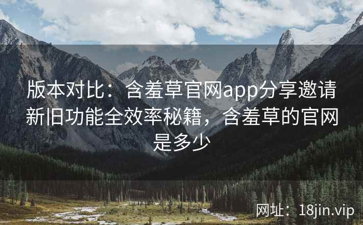 版本对比：含羞草官网app分享邀请新旧功能全效率秘籍，含羞草的官网是多少
