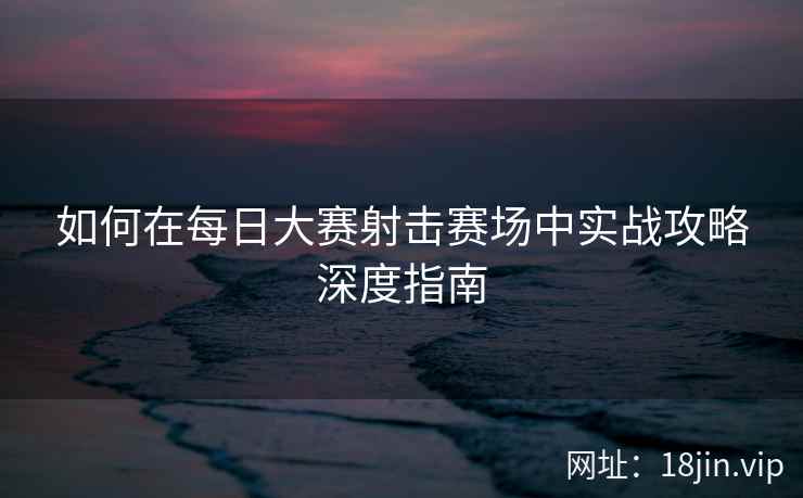 如何在每日大赛射击赛场中实战攻略深度指南