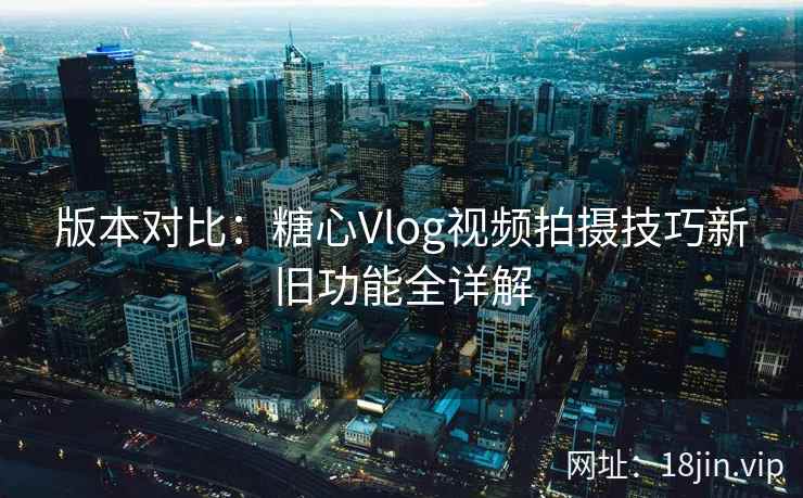 版本对比：糖心Vlog视频拍摄技巧新旧功能全详解
