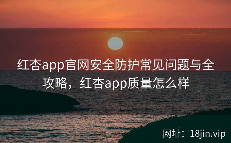 红杏app官网安全防护常见问题与全攻略，红杏app质量怎么样