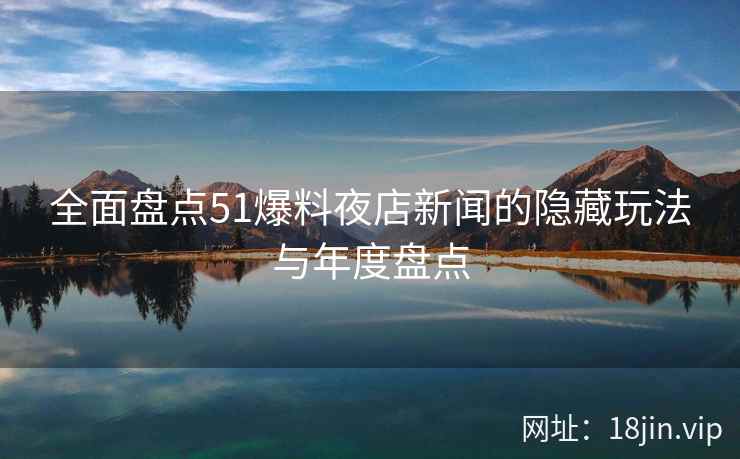 全面盘点51爆料夜店新闻的隐藏玩法与年度盘点