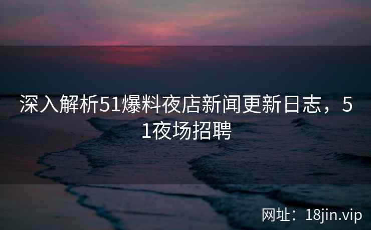 深入解析51爆料夜店新闻更新日志，51夜场招聘