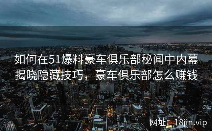 如何在51爆料豪车俱乐部秘闻中内幕揭晓隐藏技巧，豪车俱乐部怎么赚钱