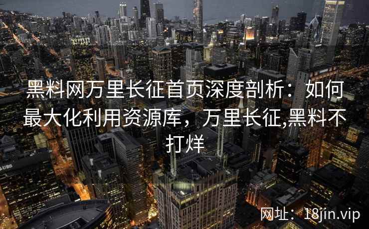 黑料网万里长征首页深度剖析：如何最大化利用资源库，万里长征,黑料不打烊