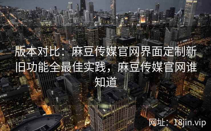 版本对比：麻豆传媒官网界面定制新旧功能全最佳实践，麻豆传媒官网谁知道