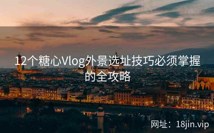 12个糖心Vlog外景选址技巧必须掌握的全攻略