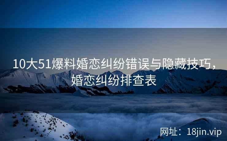 10大51爆料婚恋纠纷错误与隐藏技巧，婚恋纠纷排查表