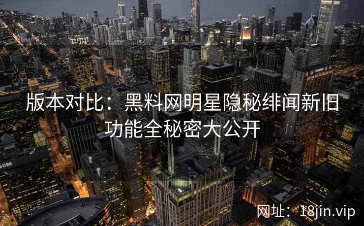 版本对比：黑料网明星隐秘绯闻新旧功能全秘密大公开