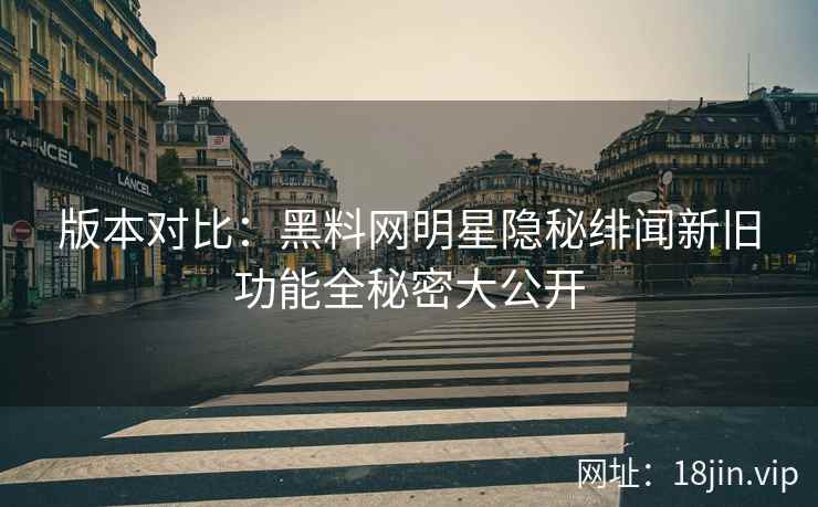 版本对比：黑料网明星隐秘绯闻新旧功能全秘密大公开