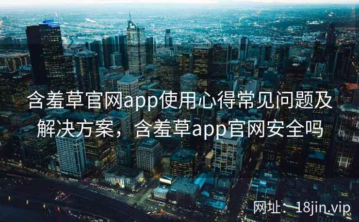 含羞草官网app使用心得常见问题及解决方案，含羞草app官网安全吗