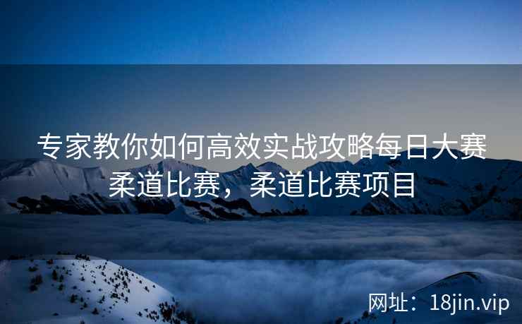 专家教你如何高效实战攻略每日大赛柔道比赛，柔道比赛项目