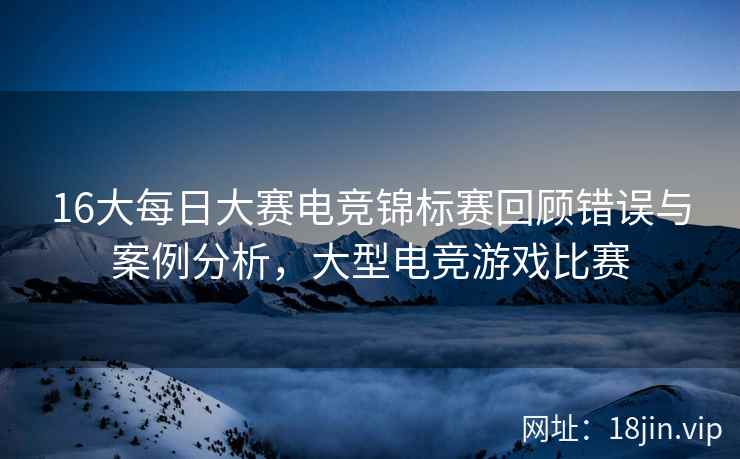 16大每日大赛电竞锦标赛回顾错误与案例分析，大型电竞游戏比赛