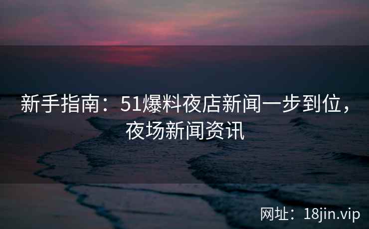 新手指南：51爆料夜店新闻一步到位，夜场新闻资讯