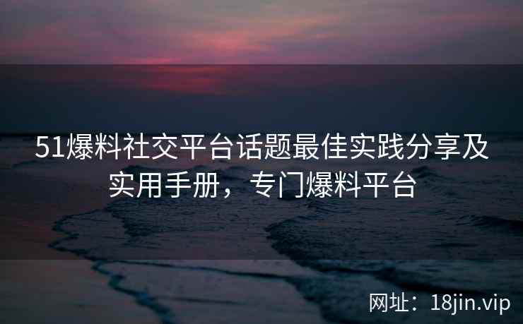 51爆料社交平台话题最佳实践分享及实用手册，专门爆料平台