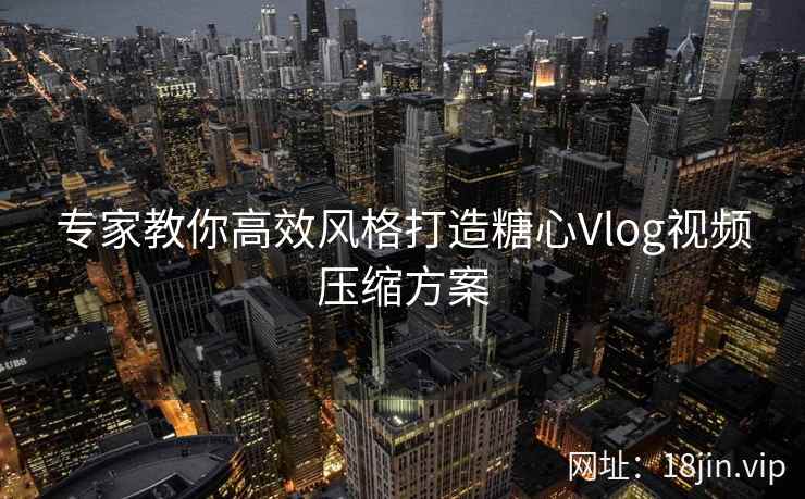 专家教你高效风格打造糖心Vlog视频压缩方案